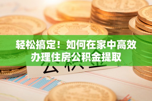 洛江轻松搞定！如何在家中高效办理住房公积金提取